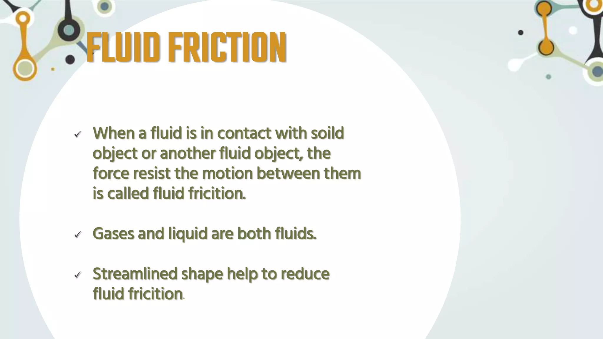 FLUIDFRICTION
 When a fluid is in contact with soild
object or another fluid object, the
force resist the motion between them
is called fluid fricition.
 Gases and liquid are both fluids.
 Streamlined shape help to reduce
fluid fricition.
 