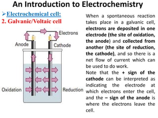 An Introduction to Electrochemistry
Electrochemical cell:
2. Galvanic/Voltaic cell
When a spontaneous reaction
takes place in a galvanic cell,
electrons are deposited in one
electrode (the site of oxidation,
the anode) and collected from
another (the site of reduction,
the cathode), and so there is a
net flow of current which can
be used to do work.
Note that the + sign of the
cathode can be interpreted as
indicating the electrode at
which electrons enter the cell,
and the – sign of the anode is
where the electrons leave the
cell.
 