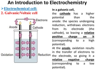 An Introduction to Electrochemistry
Electrochemical cell:
2. Galvanic/Voltaic cell
In a galvanic cell,
the cathode has a higher
potential than the
anode: the species undergoing
reduction, withdraws electrons
from its electrode (the
cathode), so leaving a relative
positive charge on it
(corresponding to a high
potential).
At the anode, oxidation results
in the transfer of electrons to
the electrode, so giving it a
relative negative charge
(corresponding to a low
potential).
 