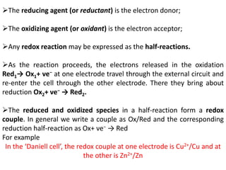 The reducing agent (or reductant) is the electron donor;
The oxidizing agent (or oxidant) is the electron acceptor;
Any redox reaction may be expressed as the half-reactions.
As the reaction proceeds, the electrons released in the oxidation
Red1→ Ox1+ νe− at one electrode travel through the external circuit and
re-enter the cell through the other electrode. There they bring about
reduction Ox2+ νe− → Red2.
The reduced and oxidized species in a half-reaction form a redox
couple. In general we write a couple as Ox/Red and the corresponding
reduction half-reaction as Ox+ νe− → Red
For example
In the ‘Daniell cell’, the redox couple at one electrode is Cu2+/Cu and at
the other is Zn2+/Zn
 