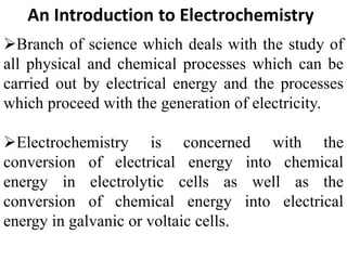 An Introduction to Electrochemistry
Branch of science which deals with the study of
all physical and chemical processes which can be
carried out by electrical energy and the processes
which proceed with the generation of electricity.
Electrochemistry is concerned with the
conversion of electrical energy into chemical
energy in electrolytic cells as well as the
conversion of chemical energy into electrical
energy in galvanic or voltaic cells.
 