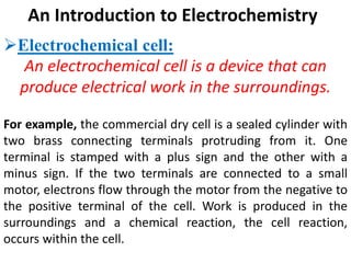 An Introduction to Electrochemistry
Electrochemical cell:
An electrochemical cell is a device that can
produce electrical work in the surroundings.
For example, the commercial dry cell is a sealed cylinder with
two brass connecting terminals protruding from it. One
terminal is stamped with a plus sign and the other with a
minus sign. If the two terminals are connected to a small
motor, electrons flow through the motor from the negative to
the positive terminal of the cell. Work is produced in the
surroundings and a chemical reaction, the cell reaction,
occurs within the cell.
 
