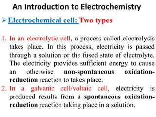 An Introduction to Electrochemistry
Electrochemical cell: Two types
1. In an electrolytic cell, a process called electrolysis
takes place. In this process, electricity is passed
through a solution or the fused state of electrolyte.
The electricity provides sufficient energy to cause
an otherwise non-spontaneous oxidation-
reduction reaction to takes place.
2. In a galvanic cell/voltaic cell, electricity is
produced results from a spontaneous oxidation-
reduction reaction taking place in a solution.
 