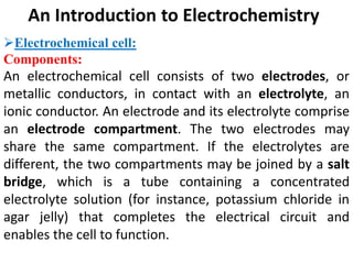 An Introduction to Electrochemistry
Electrochemical cell:
Components:
An electrochemical cell consists of two electrodes, or
metallic conductors, in contact with an electrolyte, an
ionic conductor. An electrode and its electrolyte comprise
an electrode compartment. The two electrodes may
share the same compartment. If the electrolytes are
different, the two compartments may be joined by a salt
bridge, which is a tube containing a concentrated
electrolyte solution (for instance, potassium chloride in
agar jelly) that completes the electrical circuit and
enables the cell to function.
 
