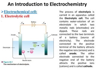 An Introduction to Electrochemistry
Electrochemical cell:
1. Electrolytic cell
The process of electrolysis is
carried in an apparatus called
the Electrolytic cell. The cell
contains water-solution of an
electrolyte in which two
metallic rods (electrodes) are
dipped. These rods are
connected to the two terminals
of a battery (source of
electricity). The electrode
connected to the positive
terminal of the battery attracts
the negative ions (anions) and is
called anode. The other
electrode connected to the
negative end of the battery
attracts the positive ions
(cations) and is called cathode.
 