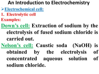 An Introduction to Electrochemistry
Electrochemical cell:
1. Electrolytic cell
Examples:
Down’s cell: Extraction of sodium by the
electrolysis of fused sodium chloride is
carried out.
Nelson’s cell: Caustic soda (NaOH) is
obtained by the electrolysis of
concentrated aqueous solution of
sodium chloride.
 