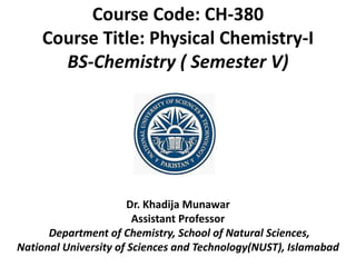 Dr. Khadija Munawar
Assistant Professor
Department of Chemistry, School of Natural Sciences,
National University of Sciences and Technology(NUST), Islamabad
Course Code: CH-380
Course Title: Physical Chemistry-I
BS-Chemistry ( Semester V)
 