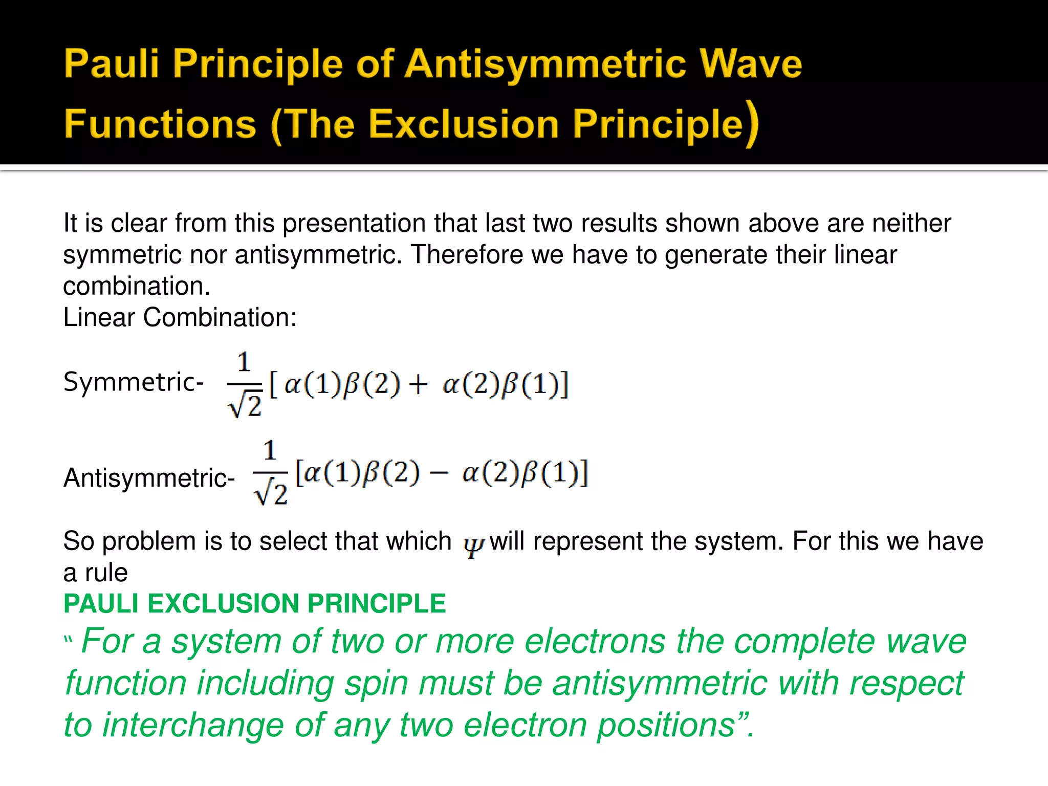 It is clear from this presentation that last two results shown above are neither
symmetric nor antisymmetric. Therefore we have to generate their linear
combination.
Linear Combination:
Symmetric-
Antisymmetric-
So problem is to select that which will represent the system. For this we have
a rule
PAULI EXCLUSION PRINCIPLE
“ For a system of two or more electrons the complete wave
function including spin must be antisymmetric with respect
to interchange of any two electron positions”.
 