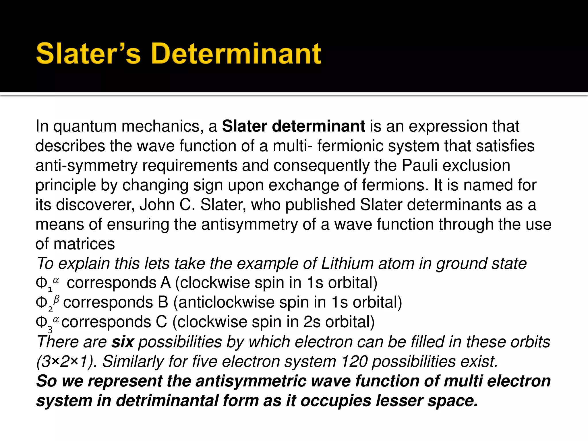 In quantum mechanics, a Slater determinant is an expression that
describes the wave function of a multi- fermionic system that satisfies
anti-symmetry requirements and consequently the Pauli exclusion
principle by changing sign upon exchange of fermions. It is named for
its discoverer, John C. Slater, who published Slater determinants as a
means of ensuring the antisymmetry of a wave function through the use
of matrices
To explain this lets take the example of Lithium atom in ground state
Φ1 corresponds A (clockwise spin in 1s orbital)
Φ2 corresponds B (anticlockwise spin in 1s orbital)
Φ3 corresponds C (clockwise spin in 2s orbital)
There are six possibilities by which electron can be filled in these orbits
(3×2×1). Similarly for five electron system 120 possibilities exist.
So we represent the antisymmetric wave function of multi electron
system in detriminantal form as it occupies lesser space.
 