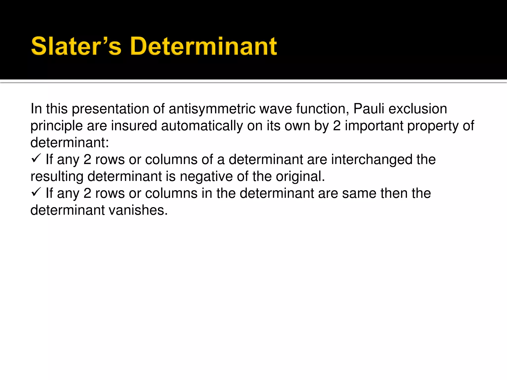 In this presentation of antisymmetric wave function, Pauli exclusion
principle are insured automatically on its own by 2 important property of
determinant:
 If any 2 rows or columns of a determinant are interchanged the
resulting determinant is negative of the original.
 If any 2 rows or columns in the determinant are same then the
determinant vanishes.
 