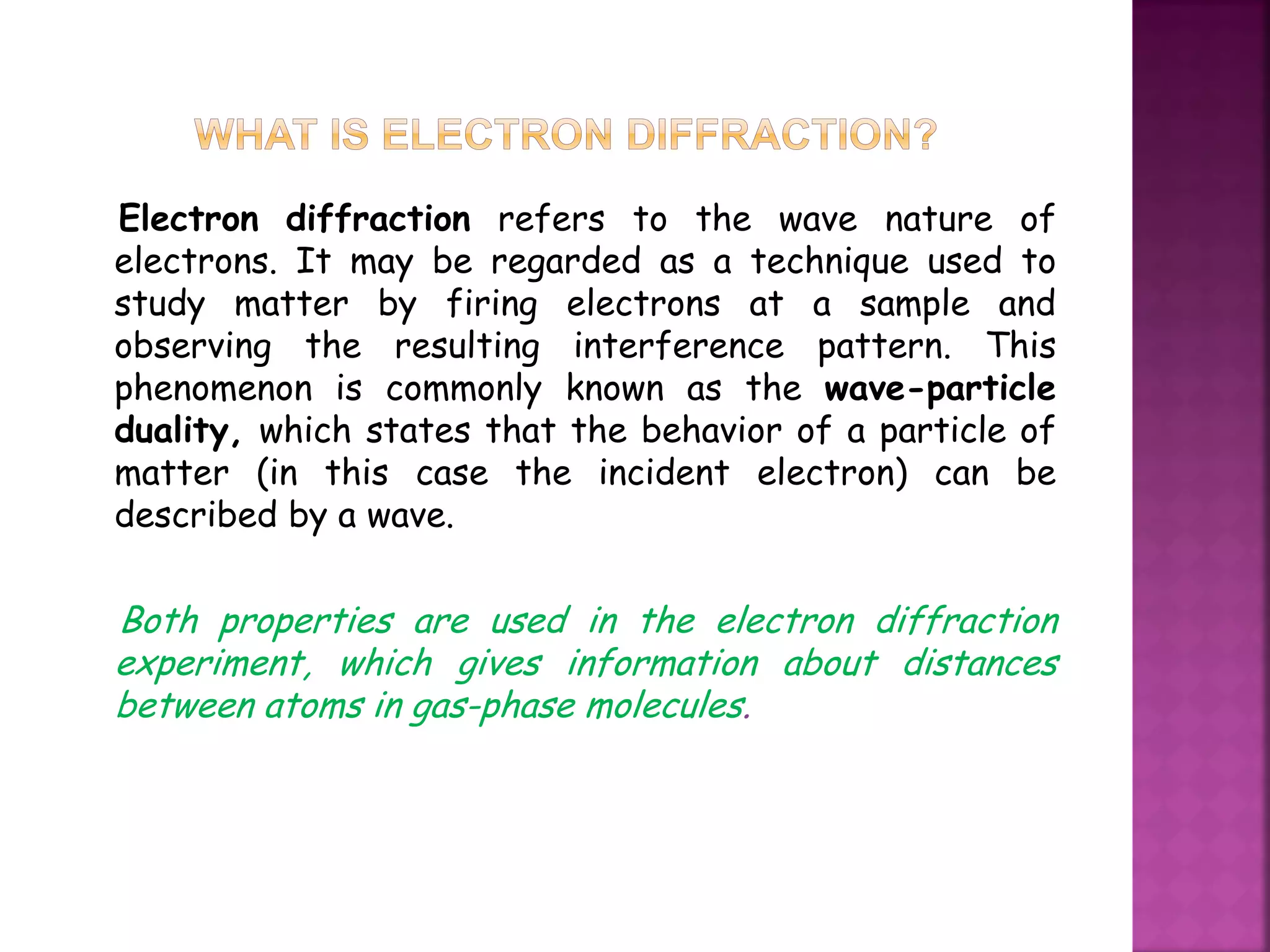 Electron diffraction refers to the wave nature of
electrons. It may be regarded as a technique used to
study matter by firing electrons at a sample and
observing the resulting interference pattern. This
phenomenon is commonly known as the wave-particle
duality, which states that the behavior of a particle of
matter (in this case the incident electron) can be
described by a wave.
Both properties are used in the electron diffraction
experiment, which gives information about distances
between atoms in gas-phase molecules.
 