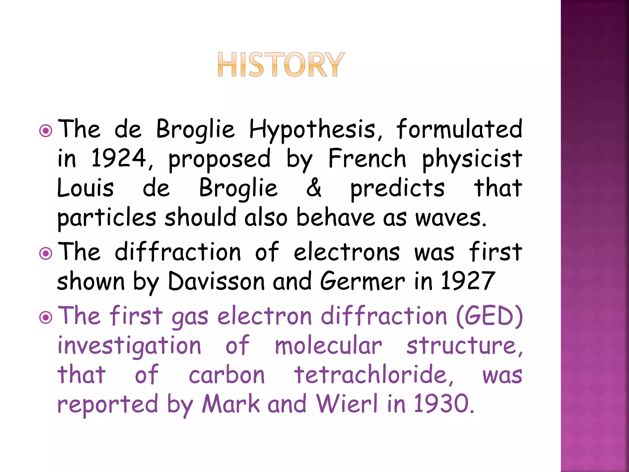  The de Broglie Hypothesis, formulated
in 1924, proposed by French physicist
Louis de Broglie & predicts that
particles should also behave as waves.
 The diffraction of electrons was first
shown by Davisson and Germer in 1927
 The first gas electron diffraction (GED)
investigation of molecular structure,
that of carbon tetrachloride, was
reported by Mark and Wierl in 1930.
 