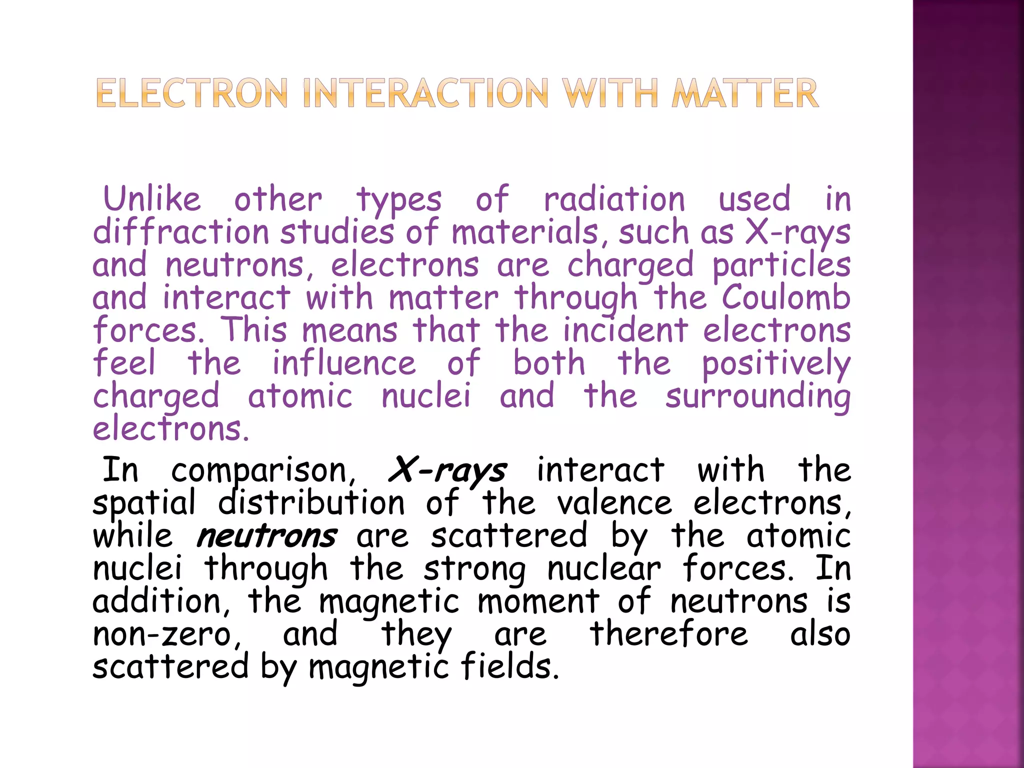 Unlike other types of radiation used in
diffraction studies of materials, such as X-rays
and neutrons, electrons are charged particles
and interact with matter through the Coulomb
forces. This means that the incident electrons
feel the influence of both the positively
charged atomic nuclei and the surrounding
electrons.
In comparison, X-rays interact with the
spatial distribution of the valence electrons,
while neutrons are scattered by the atomic
nuclei through the strong nuclear forces. In
addition, the magnetic moment of neutrons is
non-zero, and they are therefore also
scattered by magnetic fields.
 