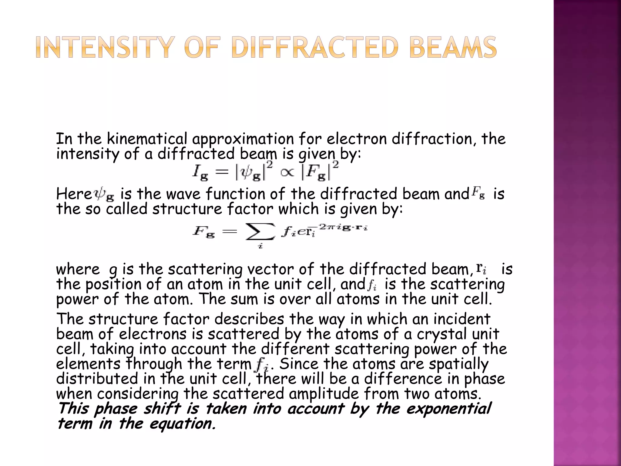 In the kinematical approximation for electron diffraction, the
intensity of a diffracted beam is given by:
Here is the wave function of the diffracted beam and is
the so called structure factor which is given by:
where g is the scattering vector of the diffracted beam, is
the position of an atom in the unit cell, and is the scattering
power of the atom. The sum is over all atoms in the unit cell.
The structure factor describes the way in which an incident
beam of electrons is scattered by the atoms of a crystal unit
cell, taking into account the different scattering power of the
elements through the term . Since the atoms are spatially
distributed in the unit cell, there will be a difference in phase
when considering the scattered amplitude from two atoms.
This phase shift is taken into account by the exponential
term in the equation.
 