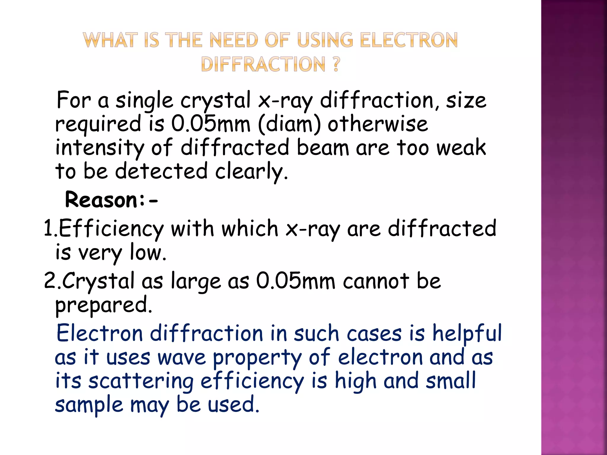 For a single crystal x-ray diffraction, size
required is 0.05mm (diam) otherwise
intensity of diffracted beam are too weak
to be detected clearly.
Reason:-
1.Efficiency with which x-ray are diffracted
is very low.
2.Crystal as large as 0.05mm cannot be
prepared.
Electron diffraction in such cases is helpful
as it uses wave property of electron and as
its scattering efficiency is high and small
sample may be used.
 