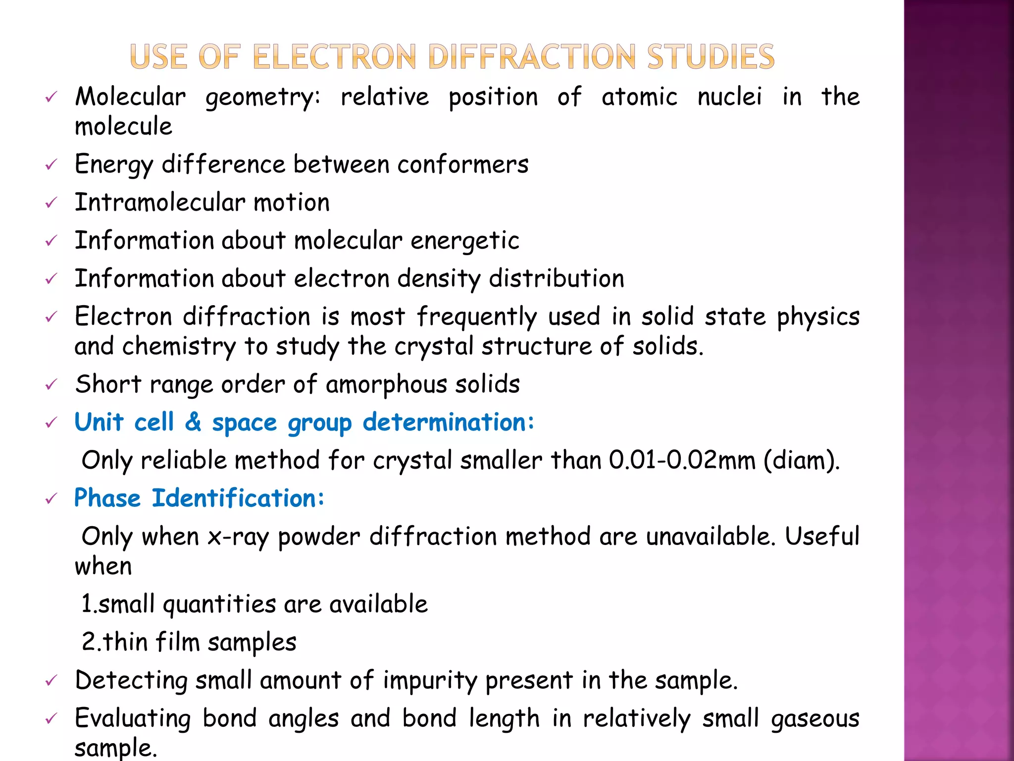  Molecular geometry: relative position of atomic nuclei in the
molecule
 Energy difference between conformers
 Intramolecular motion
 Information about molecular energetic
 Information about electron density distribution
 Electron diffraction is most frequently used in solid state physics
and chemistry to study the crystal structure of solids.
 Short range order of amorphous solids
 Unit cell & space group determination:
Only reliable method for crystal smaller than 0.01-0.02mm (diam).
 Phase Identification:
Only when x-ray powder diffraction method are unavailable. Useful
when
1.small quantities are available
2.thin film samples
 Detecting small amount of impurity present in the sample.
 Evaluating bond angles and bond length in relatively small gaseous
sample.
 