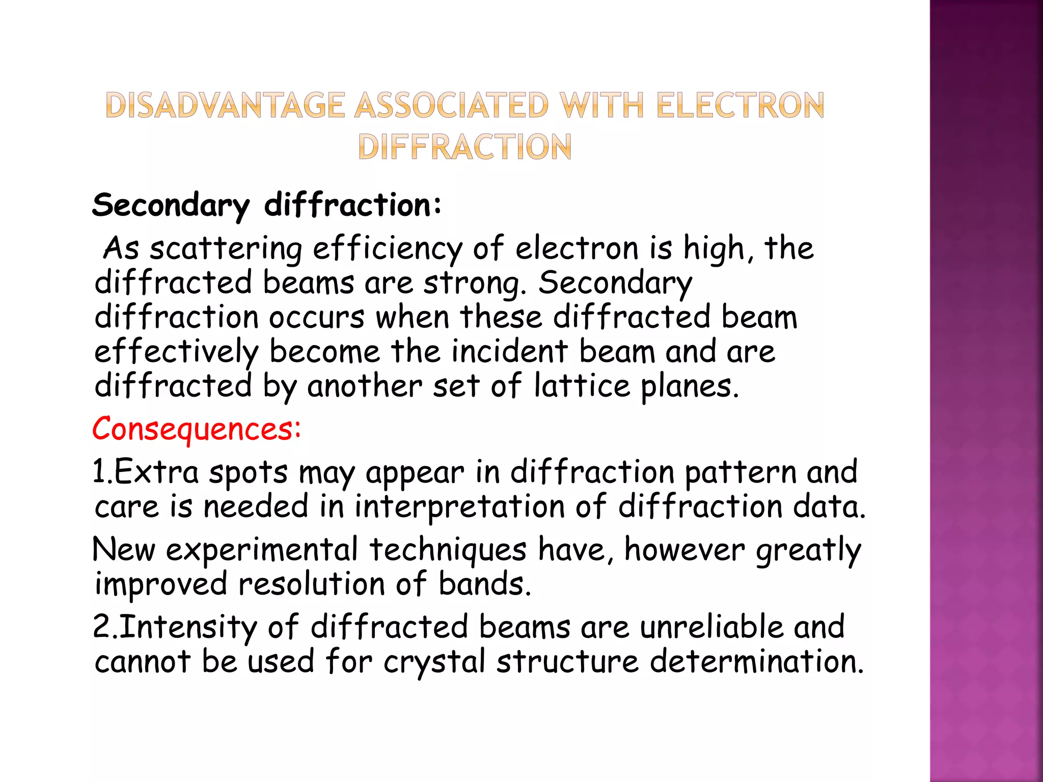 Secondary diffraction:
As scattering efficiency of electron is high, the
diffracted beams are strong. Secondary
diffraction occurs when these diffracted beam
effectively become the incident beam and are
diffracted by another set of lattice planes.
Consequences:
1.Extra spots may appear in diffraction pattern and
care is needed in interpretation of diffraction data.
New experimental techniques have, however greatly
improved resolution of bands.
2.Intensity of diffracted beams are unreliable and
cannot be used for crystal structure determination.
 