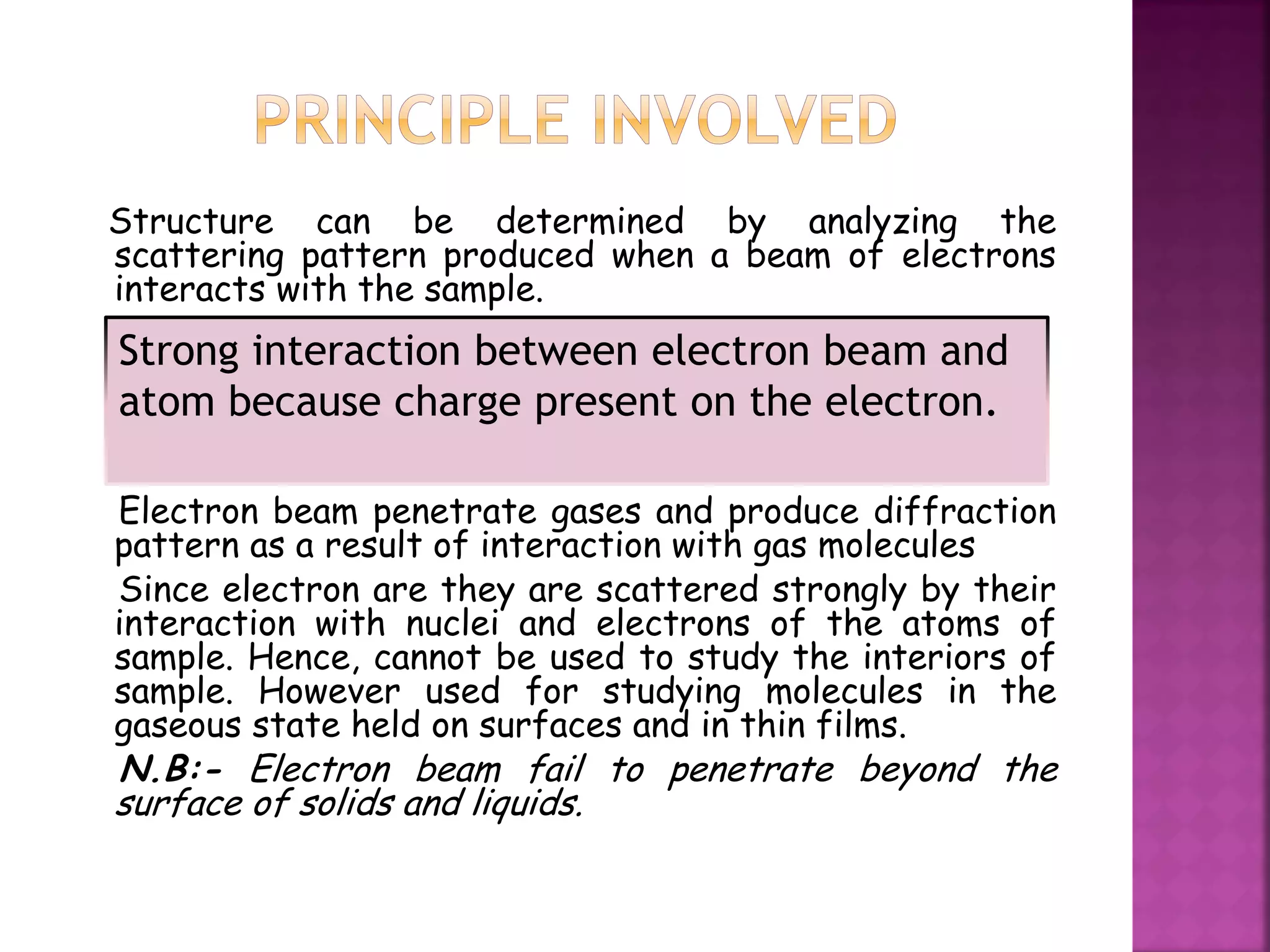 Structure can be determined by analyzing the
scattering pattern produced when a beam of electrons
interacts with the sample.
Electron beam penetrate gases and produce diffraction
pattern as a result of interaction with gas molecules
Since electron are they are scattered strongly by their
interaction with nuclei and electrons of the atoms of
sample. Hence, cannot be used to study the interiors of
sample. However used for studying molecules in the
gaseous state held on surfaces and in thin films.
N.B:- Electron beam fail to penetrate beyond the
surface of solids and liquids.
Strong interaction between electron beam and
atom because charge present on the electron.
 
