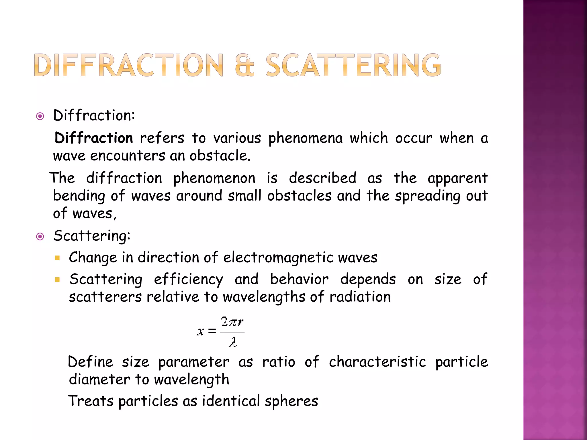  Diffraction:
Diffraction refers to various phenomena which occur when a
wave encounters an obstacle.
The diffraction phenomenon is described as the apparent
bending of waves around small obstacles and the spreading out
of waves,
 Scattering:
 Change in direction of electromagnetic waves
 Scattering efficiency and behavior depends on size of
scatterers relative to wavelengths of radiation
Define size parameter as ratio of characteristic particle
diameter to wavelength
Treats particles as identical spheres
 