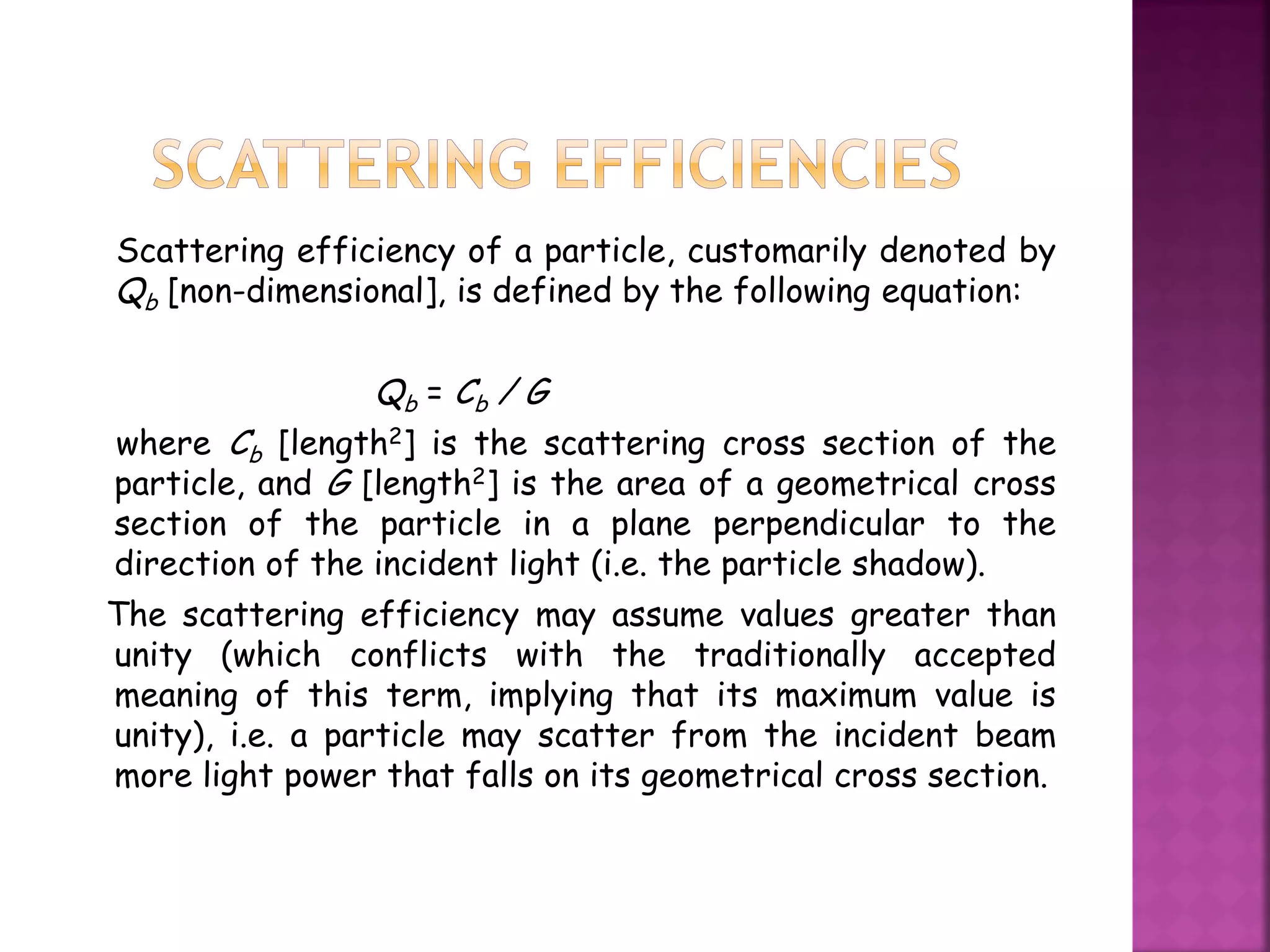 Scattering efficiency of a particle, customarily denoted by
Qb [non-dimensional], is defined by the following equation:
Qb = Cb / G
where Cb [length2] is the scattering cross section of the
particle, and G [length2] is the area of a geometrical cross
section of the particle in a plane perpendicular to the
direction of the incident light (i.e. the particle shadow).
The scattering efficiency may assume values greater than
unity (which conflicts with the traditionally accepted
meaning of this term, implying that its maximum value is
unity), i.e. a particle may scatter from the incident beam
more light power that falls on its geometrical cross section.
 