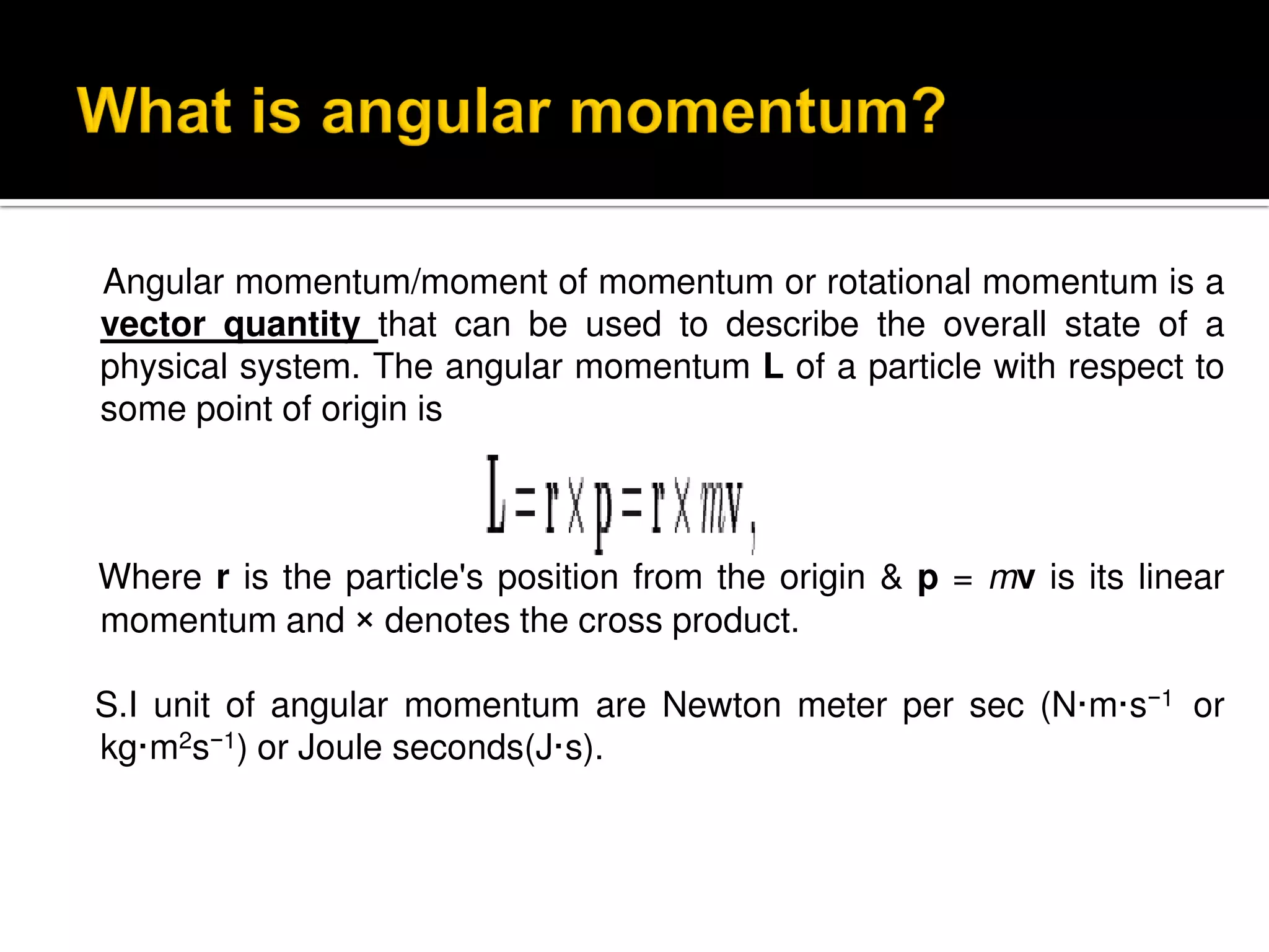 Angular momentum/moment of momentum or rotational momentum is a
vector quantity that can be used to describe the overall state of a
physical system. The angular momentum L of a particle with respect to
some point of origin is
Where r is the particle's position from the origin & p = mv is its linear
momentum and × denotes the cross product.
S.I unit of angular momentum are Newton meter per sec (N·m·s−1 or
kg·m2s−1) or Joule seconds(J·s).
 