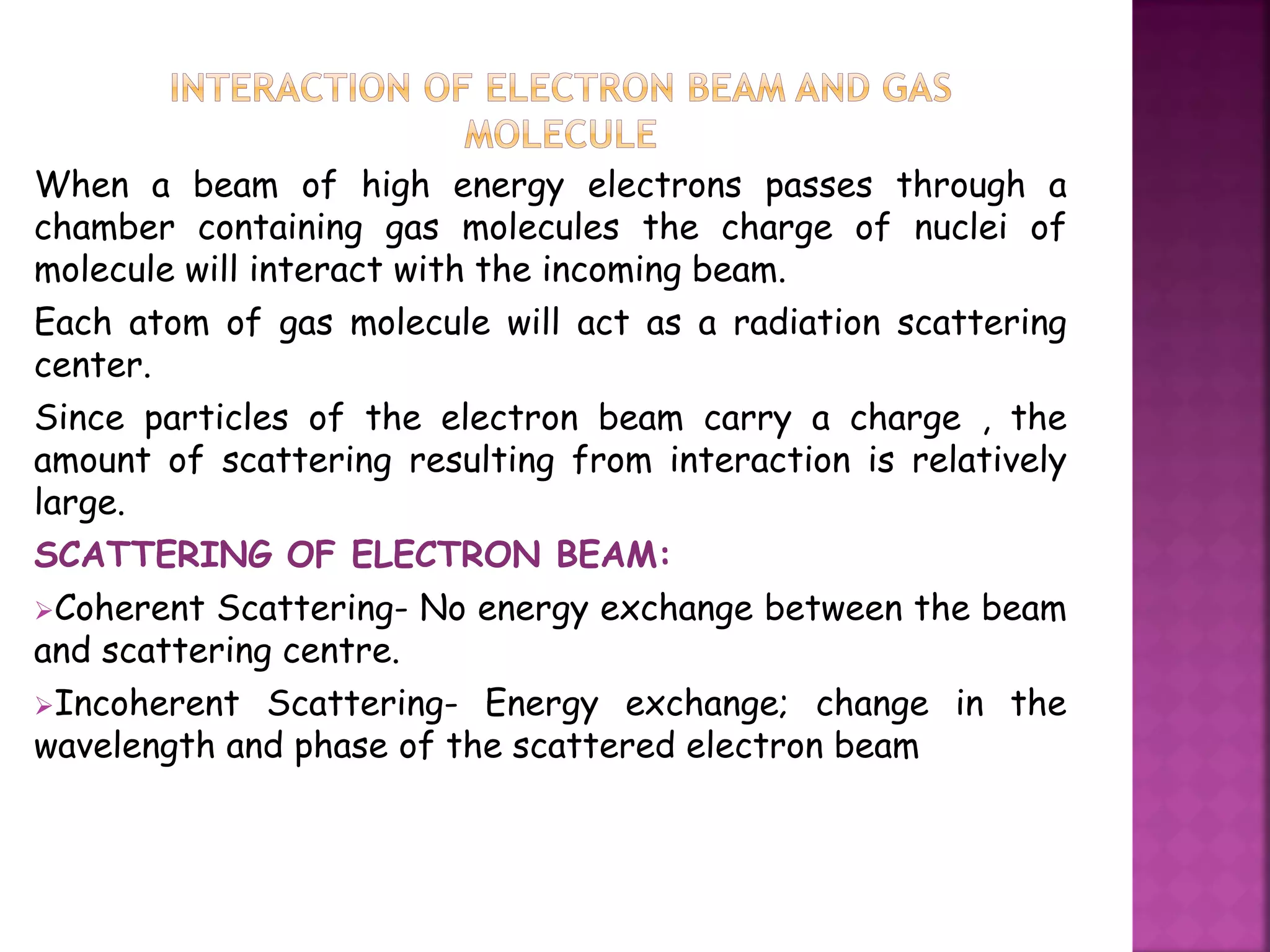 When a beam of high energy electrons passes through a
chamber containing gas molecules the charge of nuclei of
molecule will interact with the incoming beam.
Each atom of gas molecule will act as a radiation scattering
center.
Since particles of the electron beam carry a charge , the
amount of scattering resulting from interaction is relatively
large.
SCATTERING OF ELECTRON BEAM:
Coherent Scattering- No energy exchange between the beam
and scattering centre.
Incoherent Scattering- Energy exchange; change in the
wavelength and phase of the scattered electron beam
 