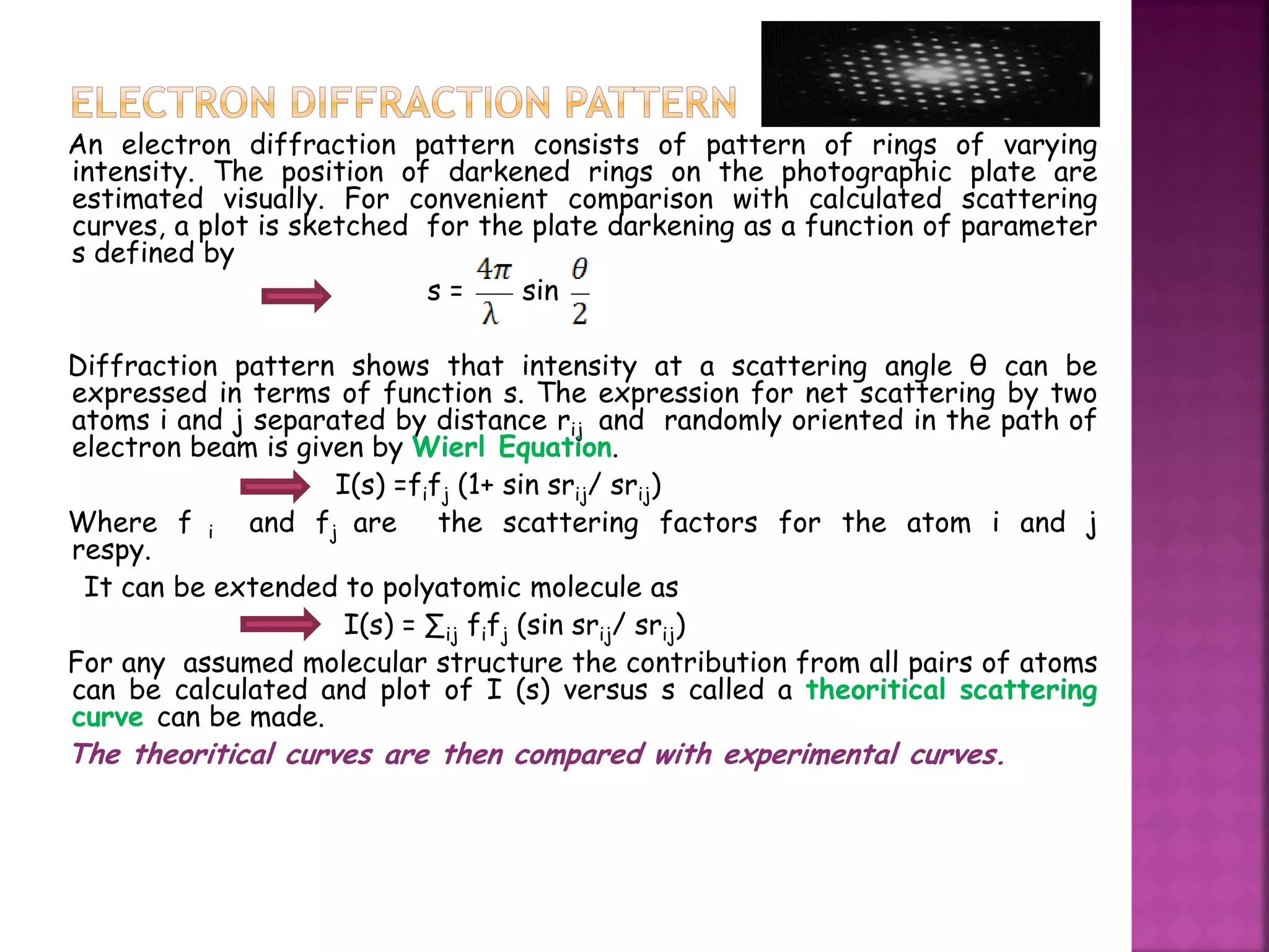 An electron diffraction pattern consists of pattern of rings of varying
intensity. The position of darkened rings on the photographic plate are
estimated visually. For convenient comparison with calculated scattering
curves, a plot is sketched for the plate darkening as a function of parameter
s defined by
s = sin
Diffraction pattern shows that intensity at a scattering angle θ can be
expressed in terms of function s. The expression for net scattering by two
atoms i and j separated by distance rij and randomly oriented in the path of
electron beam is given by Wierl Equation.
I(s) =fifj (1+ sin srij/ srij)
Where f i and fj are the scattering factors for the atom i and j
respy.
It can be extended to polyatomic molecule as
I(s) = ∑ij fifj (sin srij/ srij)
For any assumed molecular structure the contribution from all pairs of atoms
can be calculated and plot of I (s) versus s called a theoritical scattering
curve can be made.
The theoritical curves are then compared with experimental curves.
 