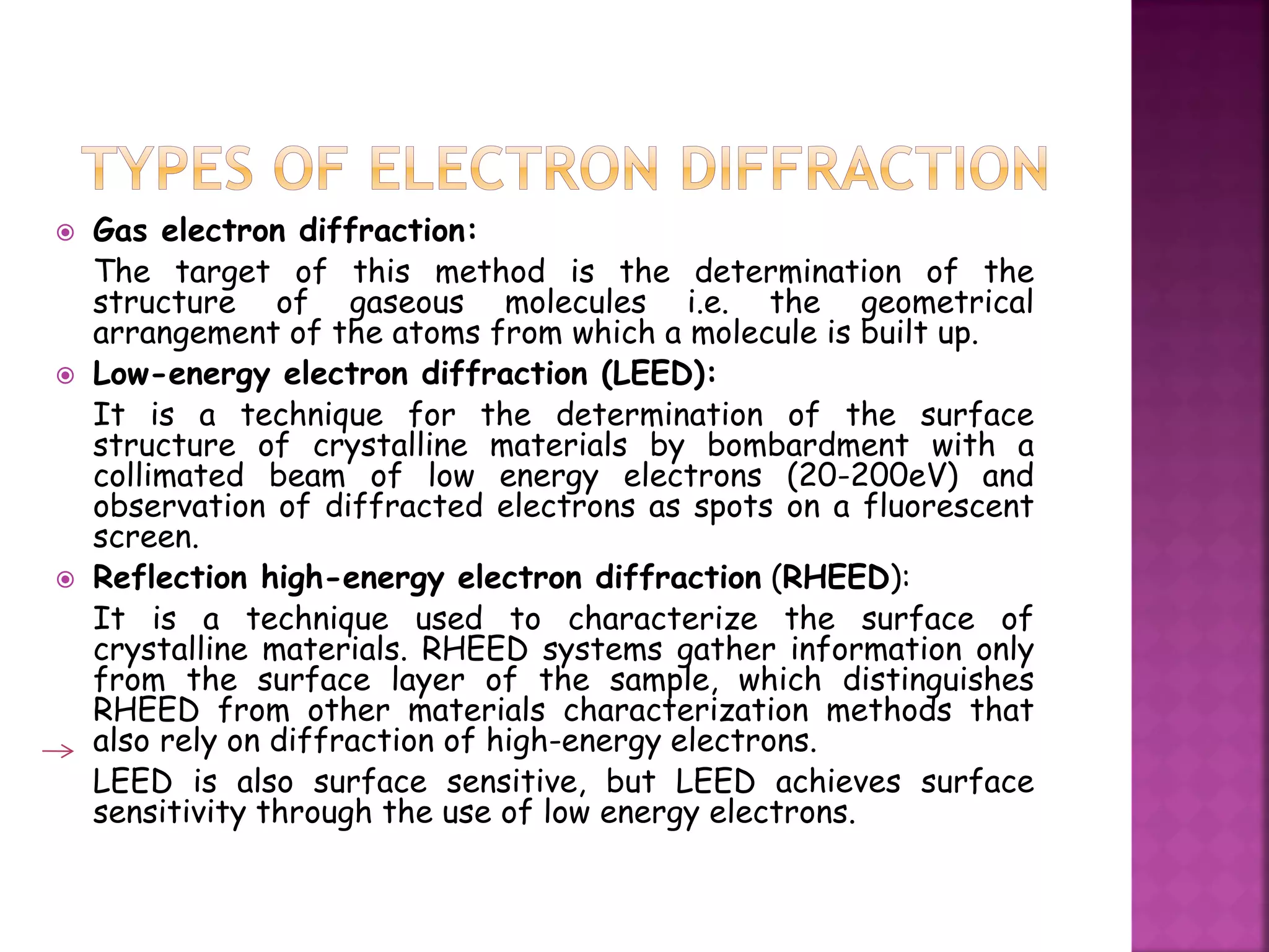  Gas electron diffraction:
The target of this method is the determination of the
structure of gaseous molecules i.e. the geometrical
arrangement of the atoms from which a molecule is built up.
 Low-energy electron diffraction (LEED):
It is a technique for the determination of the surface
structure of crystalline materials by bombardment with a
collimated beam of low energy electrons (20-200eV) and
observation of diffracted electrons as spots on a fluorescent
screen.
 Reflection high-energy electron diffraction (RHEED):
It is a technique used to characterize the surface of
crystalline materials. RHEED systems gather information only
from the surface layer of the sample, which distinguishes
RHEED from other materials characterization methods that
also rely on diffraction of high-energy electrons.
LEED is also surface sensitive, but LEED achieves surface
sensitivity through the use of low energy electrons.
 