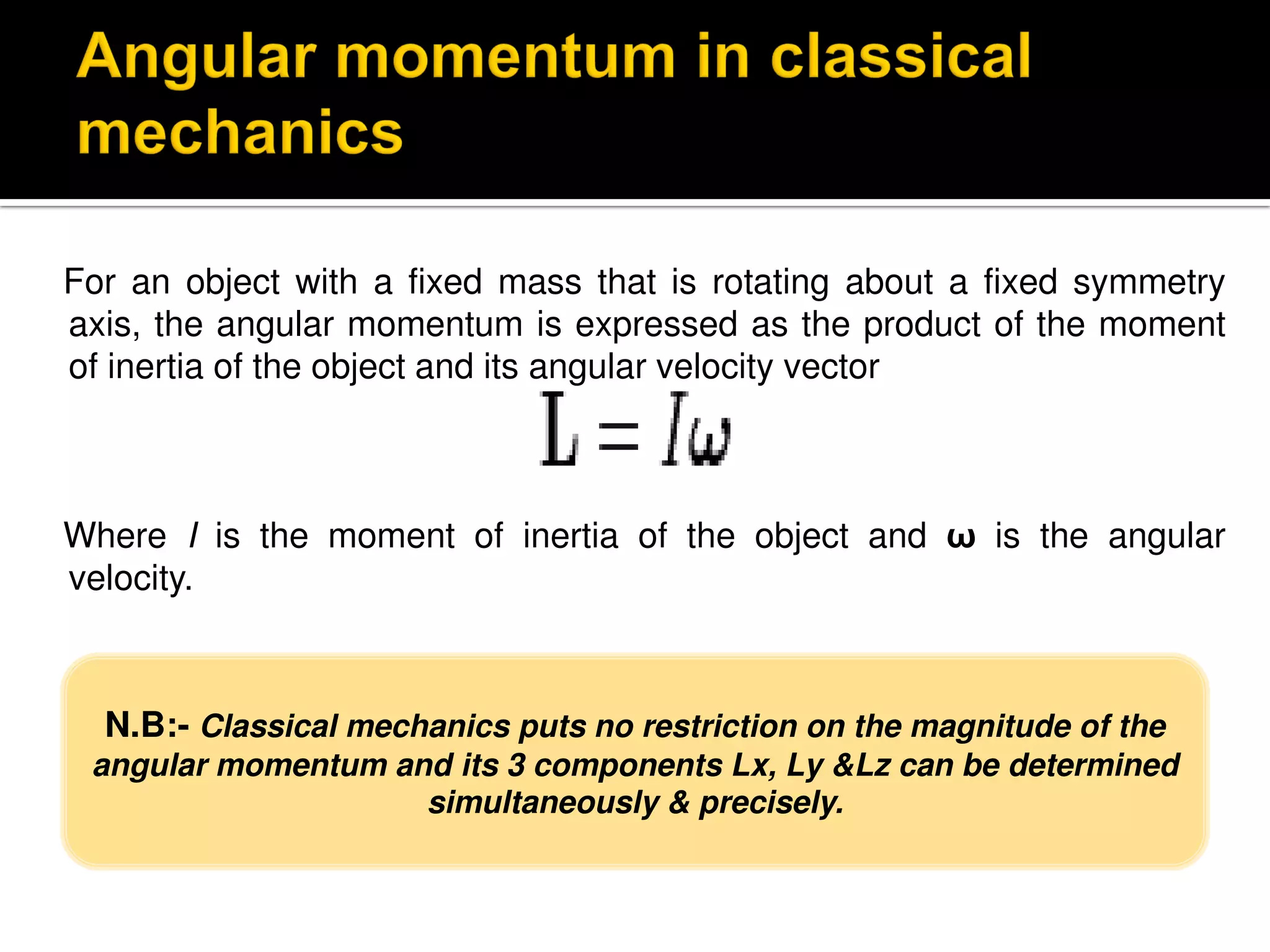 For an object with a fixed mass that is rotating about a fixed symmetry
axis, the angular momentum is expressed as the product of the moment
of inertia of the object and its angular velocity vector
Where I is the moment of inertia of the object and ω is the angular
velocity.
N.B:- Classical mechanics puts no restriction on the magnitude of the
angular momentum and its 3 components Lx, Ly &Lz can be determined
simultaneously & precisely.
 