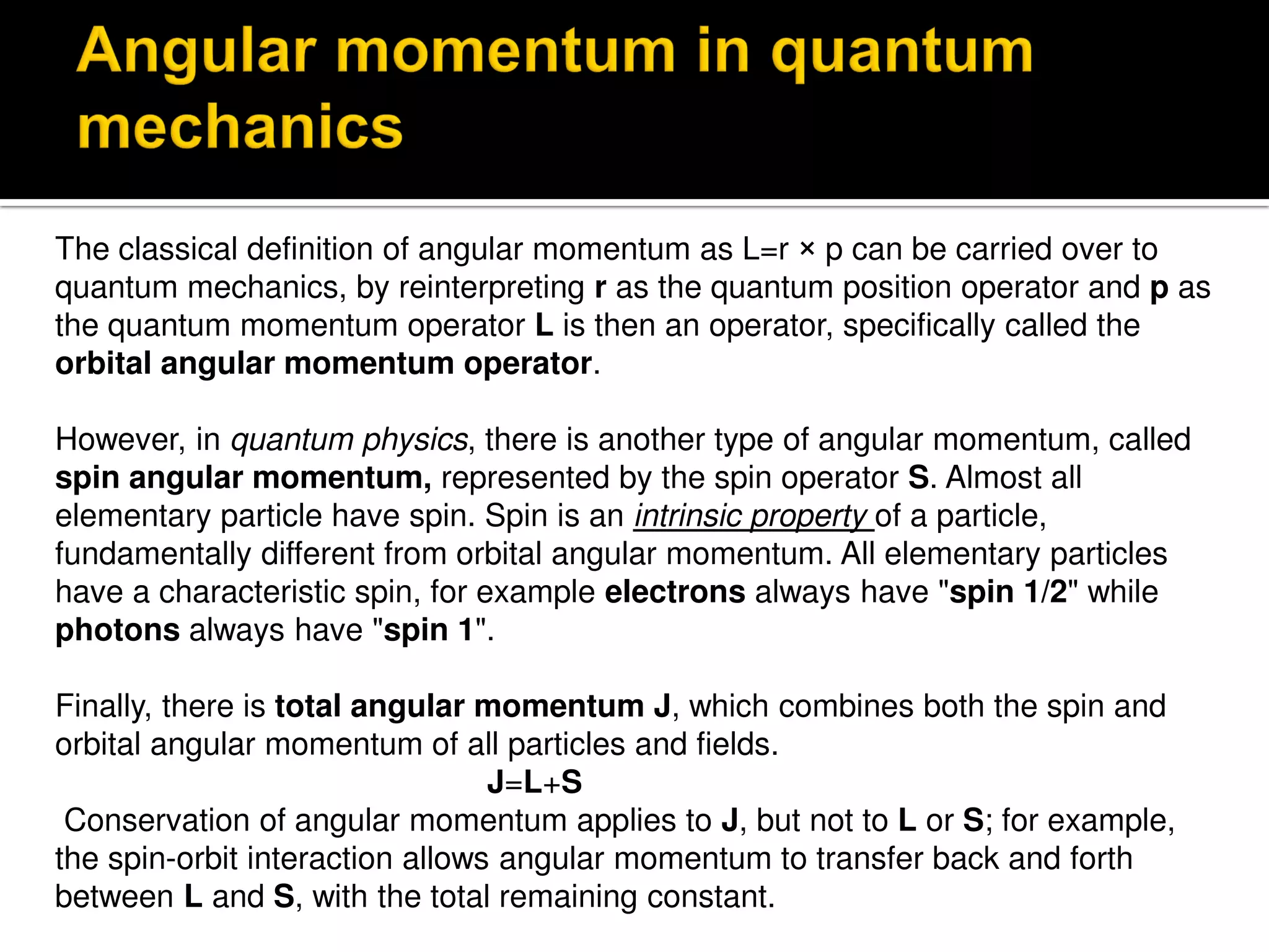 The classical definition of angular momentum as L=r × p can be carried over to
quantum mechanics, by reinterpreting r as the quantum position operator and p as
the quantum momentum operator L is then an operator, specifically called the
orbital angular momentum operator.
However, in quantum physics, there is another type of angular momentum, called
spin angular momentum, represented by the spin operator S. Almost all
elementary particle have spin. Spin is an intrinsic property of a particle,
fundamentally different from orbital angular momentum. All elementary particles
have a characteristic spin, for example electrons always have "spin 1/2" while
photons always have "spin 1".
Finally, there is total angular momentum J, which combines both the spin and
orbital angular momentum of all particles and fields.
J=L+S
Conservation of angular momentum applies to J, but not to L or S; for example,
the spin-orbit interaction allows angular momentum to transfer back and forth
between L and S, with the total remaining constant.
 