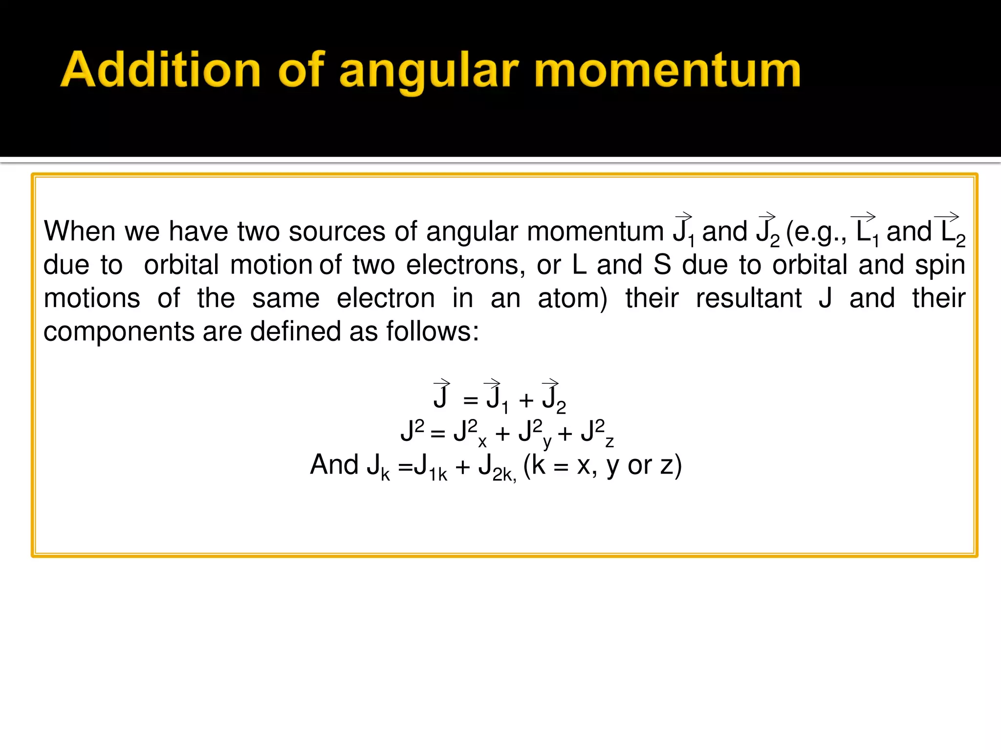 When we have two sources of angular momentum J1 and J2 (e.g., L1 and L2
due to orbital motion of two electrons, or L and S due to orbital and spin
motions of the same electron in an atom) their resultant J and their
components are defined as follows:
J = J1 + J2
J2 = J2
x + J2
y + J2
z
And Jk =J1k + J2k, (k = x, y or z)
 