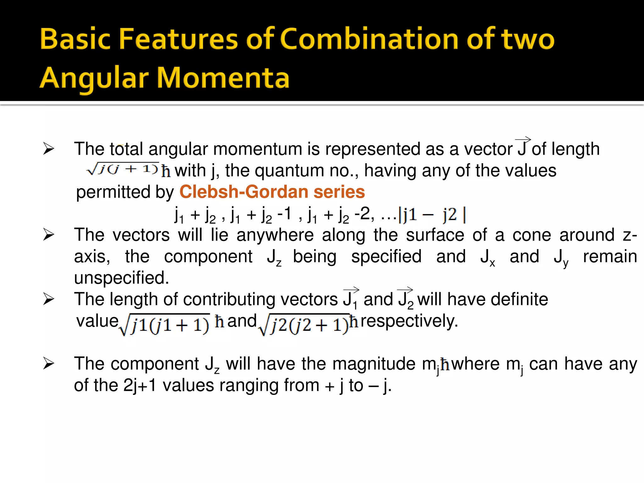  The total angular momentum is represented as a vector J of length
with j, the quantum no., having any of the values
permitted by Clebsh-Gordan series
j1 + j2 , j1 + j2 -1 , j1 + j2 -2, …
 The vectors will lie anywhere along the surface of a cone around z-
axis, the component Jz being specified and Jx and Jy remain
unspecified.
 The length of contributing vectors J1 and J2 will have definite
value and respectively.
 The component Jz will have the magnitude mj where mj can have any
of the 2j+1 values ranging from + j to – j.
 
