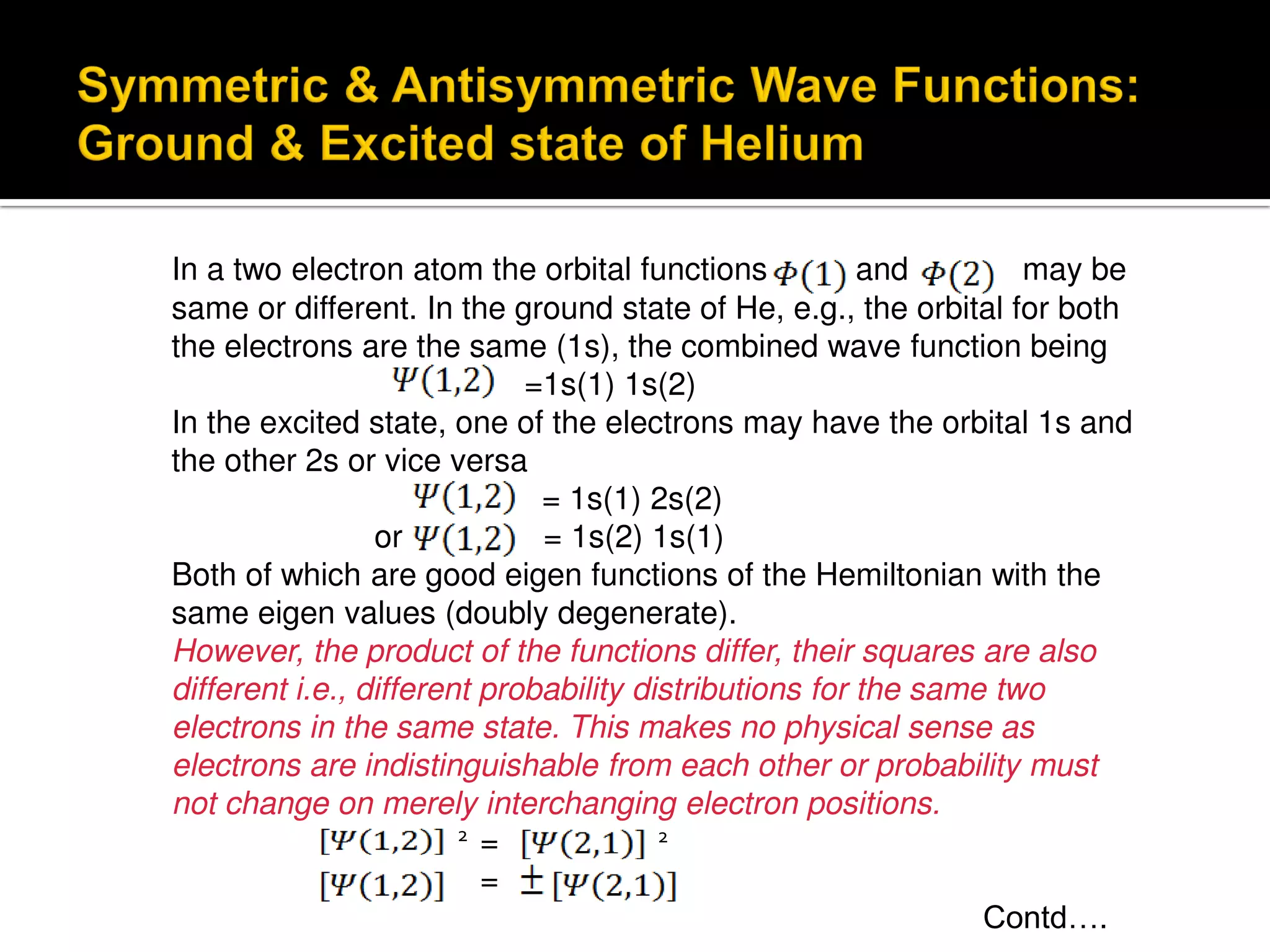 In a two electron atom the orbital functions and may be
same or different. In the ground state of He, e.g., the orbital for both
the electrons are the same (1s), the combined wave function being
=1s(1) 1s(2)
In the excited state, one of the electrons may have the orbital 1s and
the other 2s or vice versa
= 1s(1) 2s(2)
or = 1s(2) 1s(1)
Both of which are good eigen functions of the Hemiltonian with the
same eigen values (doubly degenerate).
However, the product of the functions differ, their squares are also
different i.e., different probability distributions for the same two
electrons in the same state. This makes no physical sense as
electrons are indistinguishable from each other or probability must
not change on merely interchanging electron positions.
= 2
=
Contd….
2
 