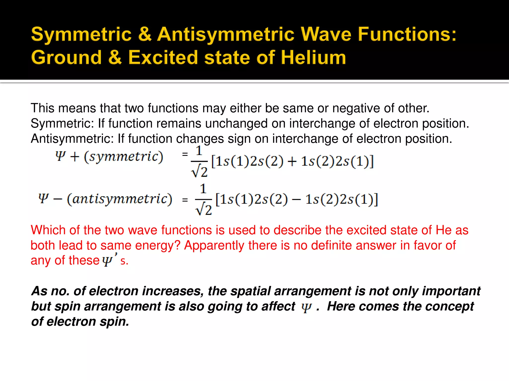 This means that two functions may either be same or negative of other.
Symmetric: If function remains unchanged on interchange of electron position.
Antisymmetric: If function changes sign on interchange of electron position.
=
=
Which of the two wave functions is used to describe the excited state of He as
both lead to same energy? Apparently there is no definite answer in favor of
any of these s.
As no. of electron increases, the spatial arrangement is not only important
but spin arrangement is also going to affect . Here comes the concept
of electron spin.
 