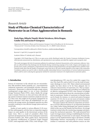 The Scientiﬁc World Journal
Volume 2012, Article ID 549028, 10 pages
doi:10.1100/2012/549028
The cientiﬁcWorldJOURNAL
Research Article
Study of Physico-Chemical Characteristics of
Wastewater in an Urban Agglomeration in Romania
Paula Popa, Mihaela Timofti, Mirela Voiculescu, Silvia Dragan,
Catalin Trif, and Lucian P. Georgescu
Department of Chemistry, Physics and Environment, European Centre of Excellence for the Environment,
“Dunarea de Jos” University of Galati, Street Domneasca No. 111, 800201 Galati, Romania
Correspondence should be addressed to Mirela Voiculescu, mirela.voiculescu@ugal.ro
Received 11 April 2012; Accepted 26 April 2012
Academic Editors: P. Andrade and A. Romani
Copyright © 2012 Paula Popa et al. This is an open access article distributed under the Creative Commons Attribution License,
which permits unrestricted use, distribution, and reproduction in any medium, provided the original work is properly cited.
This study investigates the level of wastewater pollution by analyzing its chemical characteristics at ﬁve wastewater collectors. Sam-
ples are collected before they discharge into the Danube during a monitoring campaign of two weeks. Organic and inorganic com-
pounds, heavy metals, and biogenic compounds have been analyzed using potentiometric and spectrophotometric methods. Expe-
rimental results show that the quality of wastewater varies from site to site and it greatly depends on the origin of the wastewater.
Correlation analysis was used in order to identify possible relationships between concentrations of various analyzed parameters,
which could be used in selecting the appropriate method for wastewater treatment to be implemented at wastewater plants.
1. Introduction
Sources of wastewater in the selected area are microindus-
tries (like laundries, hotels, hospitals, etc.), macroindustries
(industrial wastewater) and household activities (domestic
wastewater). Wastewater is collected through sewage systems
(underground sewage pipes) to one or more centralized
Sewage Treatment Plants (STPs), where, ideally, the sewage
water is treated. However, in cities and towns with old sew-
age systems treatment stations sometimes simply do not exist
or, if they exist, they might not be properly equipped for an
eﬃcient treatment. Even when all establishments are con-
nected to the sewage system, the designed capacities are often
exceeded, resulting in a less eﬃcient sewage system and occa-
sional leaks.
Studies of water quality in various eﬄuents [1–9] revea-
led that anthropogenic activities have an important negative
impact on water quality in the downstream sections of the
major rivers. This is a result of cumulative eﬀects from
upstream development but also from inadequate wastewater
treatment facilities [10]. Water quality decay, characterized
by important modiﬁcations of chemical oxygen demand
(COD), total suspended solids (TSSs), total nitrogen (TN),
total phosphorous (TP), iron (Fe), nickel (Ni), copper (Cu),
zinc (Zn), lead (Pb), and so forth [11] are the result of waste-
water discharge in rivers [10]. Water-related environmental
quality has been shown to be far from adequate due to
unknown characteristics of wastewater [12]. Thus an impor-
tant element in preventing and controlling river pollution by
an eﬀective management of STP is the existence of reliable
and accurate information about the concentrations of pollu-
tants in wastewater. Studies of wastewater in Danube basins
can be found, for instance, in central and eastern European
countries [13–15], but we are not aware of extensive studies
of wastewater quality at regional/national level in Romania.
This paper analyses the chemical composition of wastew-
ater at several collectors/stations in an important Romanian
city, Galati, before being discharged into natural receptors,
which in this case are the Danube and Siret Rivers. No sewage
treatment existed when the monitoring campaign took place,
except the mechanical separation. The study presented here
is part of a larger project aiming at establishing the best treat-
ment technology of wastewater at each station. Presently this
project is in the implementation stage at all stations. Possible
relationships between concentrations of various chemical
residues in wastewater and with pollution sources are also
 