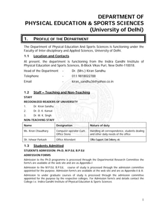 DEPARTMENT OF
PHYSICAL EDUCATION & SPORTS SCIENCES
                   (University of Delhi)
1.      PROFILE OF THE DEPARTMENT
The Department of Physical Education And Sports Sciences is functioning under the
Faculty of Inter-disciplinary and Applied Sciences, University of Delhi.
1.1     Location and Contacts
At present, the department is functioning from the Indira Gandhi Institute of
Physical Education and Sports Sciences, B-Block Vikas Puri, New Delhi-110018.
Head of the Department          -        Dr. (Mrs.) Kiran Sandhu
Telephone                       -        011 9818022788
Email                           -        kiran_sandhu36@yahoo.co.in


1.2     Staff – Teaching and Non-Teaching
STAFF
RECOGNIZED READERS OF UNIVERSITY
1.      Dr. Kiran Sandhu
2.      Dr. D. K. Kansal
3.      Dr. M. K. Singh
NON-TEACHING STAFF

Name                       Designation                  Nature of duty

Ms. Kiran Chaudhary        Computer operator-Cum        Handling all correspondence, students dealing
                           Office Steno                 and other daily needs of the office

Sh. Ishwar Parkash         Office Attendant             Office Support, Dak Delivery, etc

1.3     Students Admitted
STUDENTS ADMISSION: Ph.D, M.P.Ed, B.P.Ed
ADMISSION FORMS
Admission to the Ph.D programme is processed through the Departmental Research Committee the
form/s are available at the web site and are as Appendix-I
Admission to the M.P.Ed, B.P.Ed, course of study is processed through the admission committee
appointed for the purpose. Admission form/s are available at the web site and are as Appendix-ii & iii.
Admission to under graduate courses of study is processed through the admission committee
appointed for the purpose by the respective colleges. For Admission form/s and details contact the
College i.e. Indira Gandhi Institute of Physical Education & Sports Sciences




                                                                                                     1
 