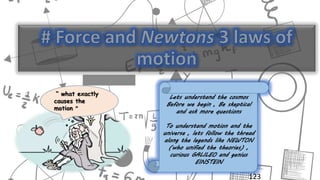 123
“ what exactly
causes the
motion “
Lets understand the cosmos
Before we begin , Be skeptical
and ask more questions
To understand motion and the
universe , lets follow the thread
along the legends like NEWTON
(who unified the theories) ,
curious GALILEO and genius
EINSTEIN
 