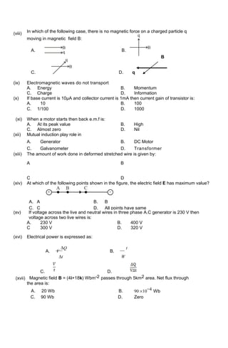 (viii) In which of the following case, there is no magnetic force on a charged particle q
moving in magnetic field B:
A. B.
B
C. D. q
(ix) Electromagnetic waves do not transport
A. Energy B. Momentum
C. Charge D. Information
(x) If base current is 10µA and collector current is 1mA then current gain of transistor is:
A. 10 B. 100
C. 1/100 D. 1000
(xi) When a motor starts then back e.m.f is:
A. At its peak value B. High
C. Almost zero D. Nil
(xii) Mutual induction play role in
A. Generator B. DC Motor
C. Galvanometer D. Transformer
(xiii) The amount of work done in deformed stretched wire is given by:
A B
C D
(xiv) At which of the following points shown in the figure, the electric field E has maximum value?
A. A B. B
C. C D. All points have same
(xv) If voltage across the live and neutral wires in three phase A.C generator is 230 V then
voltage across two live wires is:
A. 230 V B. 400 V
C 300 V D. 320 V
(xvi) Electrical power is expressed as:
A. V
∆Q
B.
t
∆t W
C. D.
(xvii) Magnetic field B = (4i+18k) Wbm-2 passes through 5km2 area. Net flux through
the area is:
A. 20 Wb B. 90 ×10
−4 Wb
C. 90 Wb D. Zero
 