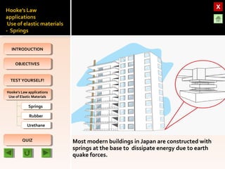 OBJECTIVESOBJECTIVES
TEST YOURSELF!TEST YOURSELF!
Hooke’s Law applications
Use of Elastic Materials
Hooke’s Law applications
Use of Elastic Materials
QUIZQUIZ
INTRODUCTIONINTRODUCTION
SpringsSprings
RubberRubber
UrethaneUrethane
Most modern buildings in Japan are constructed with
springs at the base to dissipate energy due to earth
quake forces.
 
