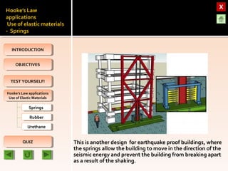 OBJECTIVESOBJECTIVES
TEST YOURSELF!TEST YOURSELF!
Hooke’s Law applications
Use of Elastic Materials
Hooke’s Law applications
Use of Elastic Materials
QUIZQUIZ
INTRODUCTIONINTRODUCTION
SpringsSprings
RubberRubber
UrethaneUrethane
This is another design for earthquake proof buildings, where
the springs allow the building to move in the direction of the
seismic energy and prevent the building from breaking apart
as a result of the shaking.
 