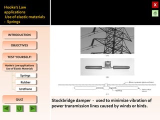 OBJECTIVESOBJECTIVES
TEST YOURSELF!TEST YOURSELF!
Hooke’s Law applications
Use of Elastic Materials
Hooke’s Law applications
Use of Elastic Materials
QUIZQUIZ
INTRODUCTIONINTRODUCTION
SpringsSprings
RubberRubber
UrethaneUrethane
Stockbridge damper - used to minimize vibration of
power transmission lines caused by winds or birds.
 