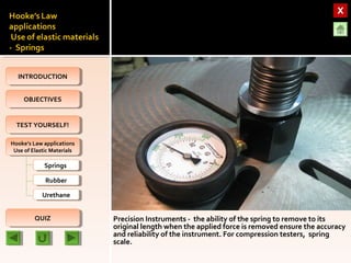 OBJECTIVESOBJECTIVES
TEST YOURSELF!TEST YOURSELF!
Hooke’s Law applications
Use of Elastic Materials
Hooke’s Law applications
Use of Elastic Materials
QUIZQUIZ
INTRODUCTIONINTRODUCTION
SpringsSprings
RubberRubber
UrethaneUrethane
Precision Instruments - the ability of the spring to remove to its
original length when the applied force is removed ensure the accuracy
and reliability of the instrument. For compression testers, spring
scale.
 