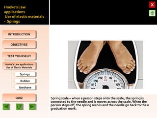 OBJECTIVESOBJECTIVES
TEST YOURSELF!TEST YOURSELF!
Hooke’s Law applications
Use of Elastic Materials
Hooke’s Law applications
Use of Elastic Materials
QUIZQUIZ
INTRODUCTIONINTRODUCTION
SpringsSprings
RubberRubber
UrethaneUrethane
Spring scale – when a person steps onto the scale, the spring is
connected to the needle and is moves across the scale. When the
person steps off, the spring recoils and the needle go back to the 0
graduation mark.
 