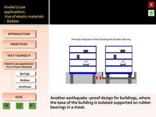 OBJECTIVESOBJECTIVES
TEST YOURSELF!TEST YOURSELF!
Hooke’s Law applications
Use of Elastic Materials
Hooke’s Law applications
Use of Elastic Materials
QUIZQUIZ
INTRODUCTIONINTRODUCTION
SpringsSprings
RubberRubber
UrethaneUrethane
Another earthquake –proof design for buildings, where
the base of the building is isolated supported on rubber
bearings in a moat.
 