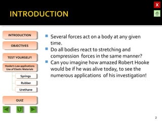 OBJECTIVESOBJECTIVES
TEST YOURSELF!TEST YOURSELF!
Hooke’s Law applications
Use of Elastic Materials
Hooke’s Law applications
Use of Elastic Materials
QUIZQUIZ
INTRODUCTIONINTRODUCTION
SpringsSprings
RubberRubber
UrethaneUrethane
 Several forces act on a body at any given
time.
 Do all bodies react to stretching and
compression forces in the same manner?
 Can you imagine how amazed Robert Hooke
would be if he was alive today, to see the
numerous applications of his investigation!
2
 
