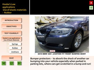 OBJECTIVESOBJECTIVES
TEST YOURSELF!TEST YOURSELF!
Hooke’s Law applications
Use of Elastic Materials
Hooke’s Law applications
Use of Elastic Materials
QUIZQUIZ
INTRODUCTIONINTRODUCTION
SpringsSprings
RubberRubber
UrethaneUrethane
Bumper protectors - to absorb the shock of another car
bumping into your vehicle especially when parked in
parking lots, where cars get scratched in a bump and run!
 