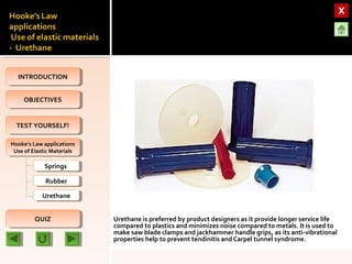 OBJECTIVESOBJECTIVES
TEST YOURSELF!TEST YOURSELF!
Hooke’s Law applications
Use of Elastic Materials
Hooke’s Law applications
Use of Elastic Materials
QUIZQUIZ
INTRODUCTIONINTRODUCTION
SpringsSprings
RubberRubber
UrethaneUrethane
Urethane is preferred by product designers as it provide longer service life
compared to plastics and minimizes noise compared to metals. It is used to
make saw blade clamps and jackhammer handle grips, as its anti-vibrational
properties help to prevent tendinitis and Carpel tunnel syndrome.
 