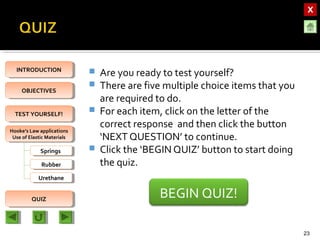 OBJECTIVESOBJECTIVES
TEST YOURSELF!TEST YOURSELF!
Hooke’s Law applications
Use of Elastic Materials
Hooke’s Law applications
Use of Elastic Materials
QUIZQUIZ
INTRODUCTIONINTRODUCTION
SpringsSprings
RubberRubber
UrethaneUrethane
 Are you ready to test yourself?
 There are five multiple choice items that you
are required to do.
 For each item, click on the letter of the
correct response and then click the button
‘NEXT QUESTION’ to continue.
 Click the ‘BEGIN QUIZ’ button to start doing
the quiz.
23
BEGIN QUIZ!
 