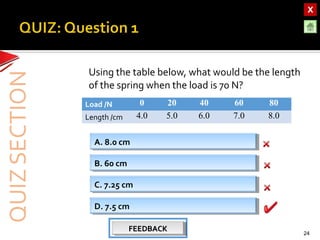 OBJECTIVESOBJECTIVES
TEST YOURSELF!TEST YOURSELF!
Hooke’s Law applications
Use of Elastic Materials
Hooke’s Law applications
Use of Elastic Materials
QUIZQUIZ
INTRODUCTIONINTRODUCTION
SpringsSprings
RubberRubber
UrethaneUrethane
Using the table below, what would be the length
of the spring when the load is 70 N?
24
A. 8.0 cmA. 8.0 cm
B. 60 cmB. 60 cm
C. 7.25 cmC. 7.25 cm
D. 7.5 cmD. 7.5 cm
FEEDBACKFEEDBACKFEEDBACKFEEDBACK
Load /N 0 20 40 60 80
Length /cm 4.0 5.0 6.0 7.0 8.0
 