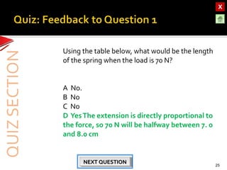 OBJECTIVESOBJECTIVES
TEST YOURSELF!TEST YOURSELF!
Hooke’s Law applications
Use of Elastic Materials
Hooke’s Law applications
Use of Elastic Materials
QUIZQUIZ
INTRODUCTIONINTRODUCTION
SpringsSprings
RubberRubber
UrethaneUrethane
Using the table below, what would be the length
of the spring when the load is 70 N?
A No.
B No
C No
D YesThe extension is directly proportional to
the force, so 70 N will be halfway between 7. 0
and 8.0 cm
25
NEXT QUESTIONNEXT QUESTIONNEXT QUESTIONNEXT QUESTION
 